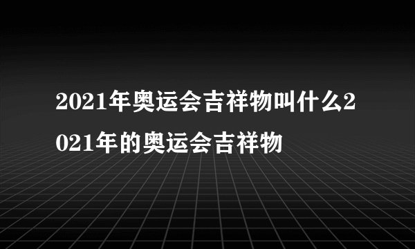 2021年奥运会吉祥物叫什么2021年的奥运会吉祥物
