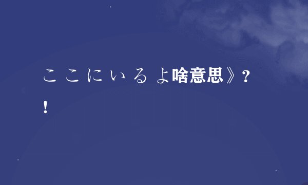 こ こ に い る よ啥意思》？！