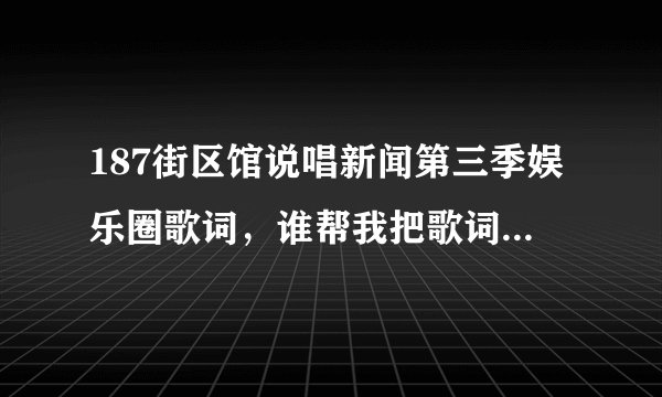 187街区馆说唱新闻第三季娱乐圈歌词，谁帮我把歌词弄出来，我保证给你120财富悬赏