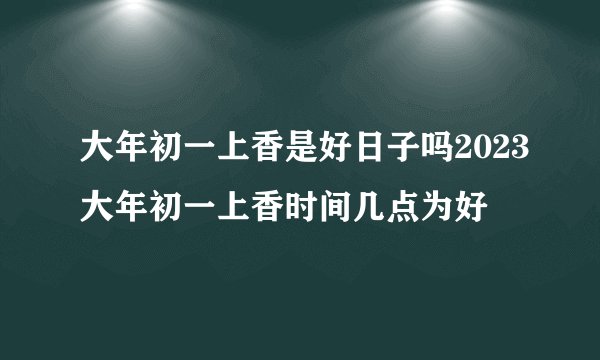 大年初一上香是好日子吗2023大年初一上香时间几点为好