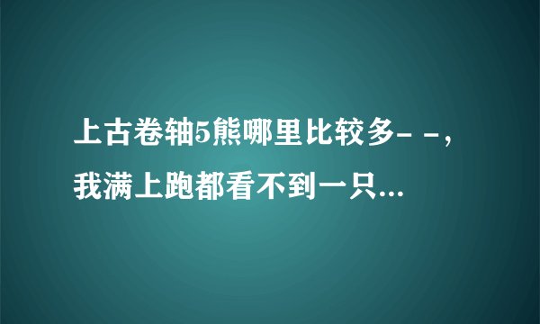 上古卷轴5熊哪里比较多- -，我满上跑都看不到一只熊，全是些小狼崽，我需要熊皮十张啊.现在才两张而已.