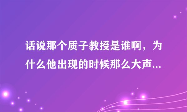 话说那个质子教授是谁啊，为什么他出现的时候那么大声拜托了各位 谢谢