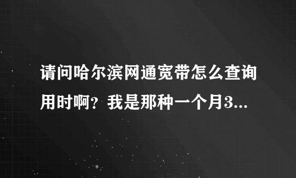 请问哈尔滨网通宽带怎么查询用时啊？我是那种一个月300过一小时3元的那种