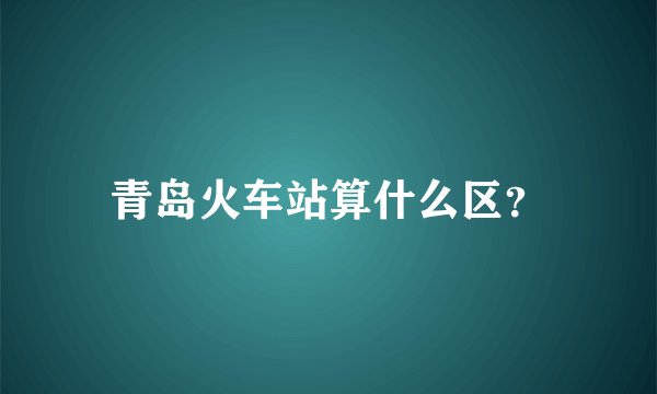 青岛火车站算什么区？
