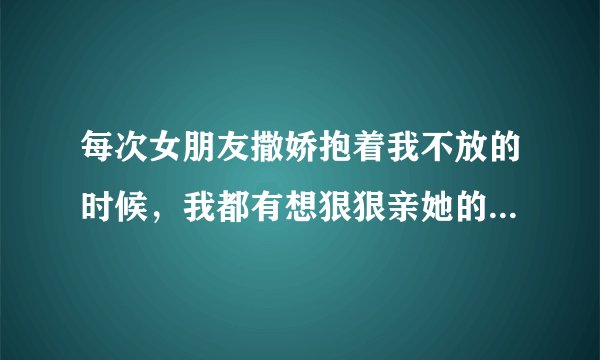 每次女朋友撒娇抱着我不放的时候，我都有想狠狠亲她的冲动。她被我亲完就不抱我，然后逃走了。我为什么老