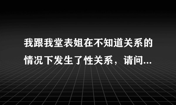 我跟我堂表姐在不知道关系的情况下发生了性关系，请问我该怎么解决？