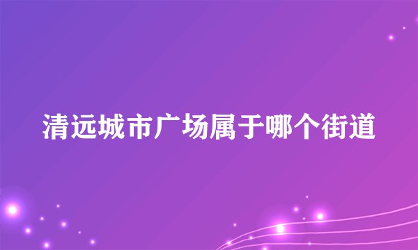 清远城市广场属于哪个街道