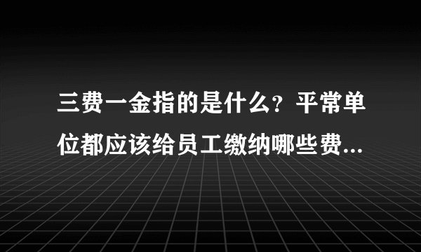 三费一金指的是什么？平常单位都应该给员工缴纳哪些费用？谢谢