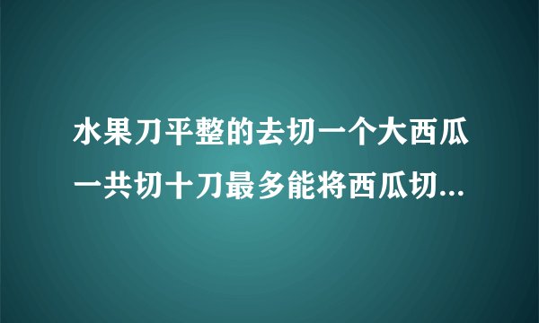水果刀平整的去切一个大西瓜一共切十刀最多能将西瓜切成多少块最少能切多少块？