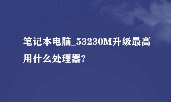 笔记本电脑_53230M升级最高用什么处理器?