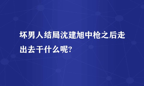 坏男人结局沈建旭中枪之后走出去干什么呢?