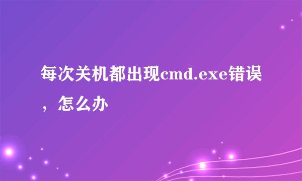 每次关机都出现cmd.exe错误，怎么办