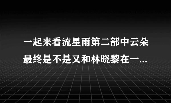 一起来看流星雨第二部中云朵最终是不是又和林晓黎在一起了我看预告云朵好像和叶朔分开了