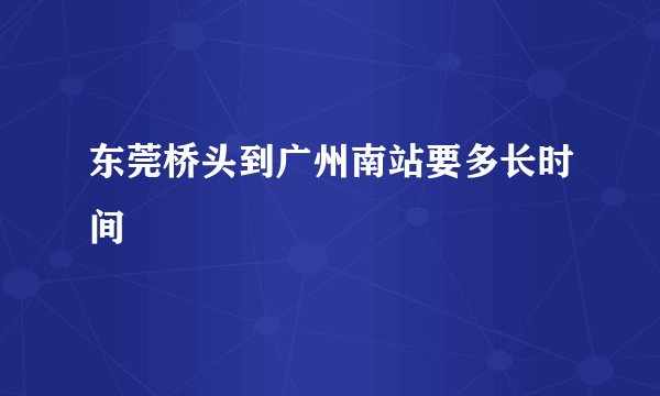 东莞桥头到广州南站要多长时间
