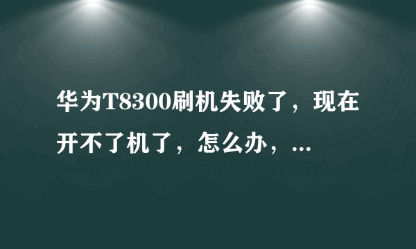 华为T8300刷机失败了，现在开不了机了，怎么办，求解答。先谢谢了。
