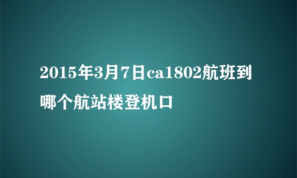 2015年3月7日ca1802航班到哪个航站楼登机口