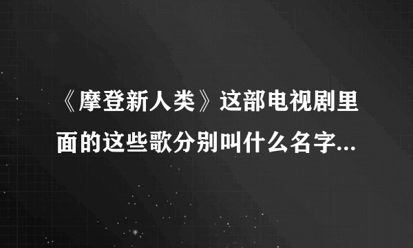 《摩登新人类》这部电视剧里面的这些歌分别叫什么名字？蛮好听的