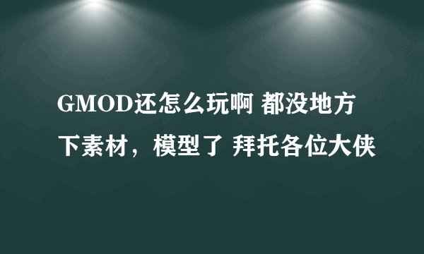GMOD还怎么玩啊 都没地方下素材，模型了 拜托各位大侠