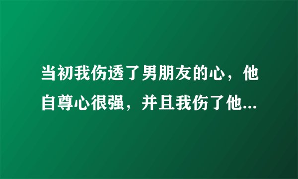 当初我伤透了男朋友的心，他自尊心很强，并且我伤了他的自尊。我后悔跟他提出分手，我错了。但是他说他现