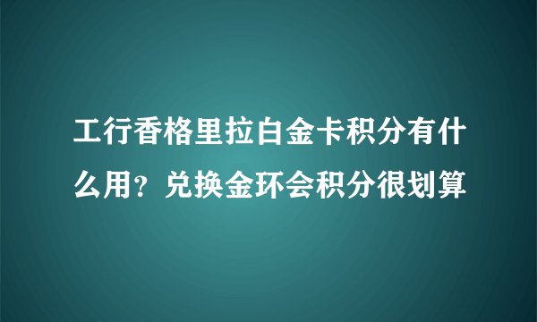 工行香格里拉白金卡积分有什么用？兑换金环会积分很划算