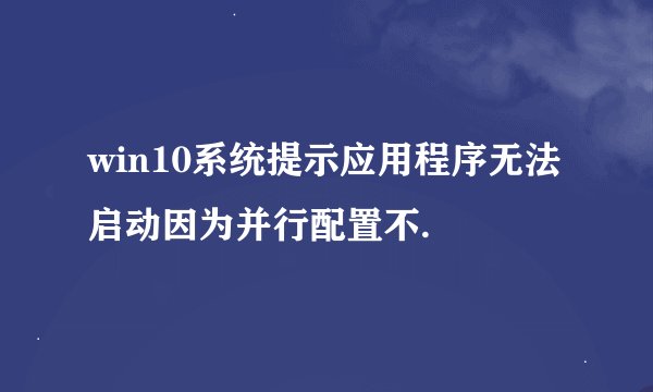 win10系统提示应用程序无法启动因为并行配置不.