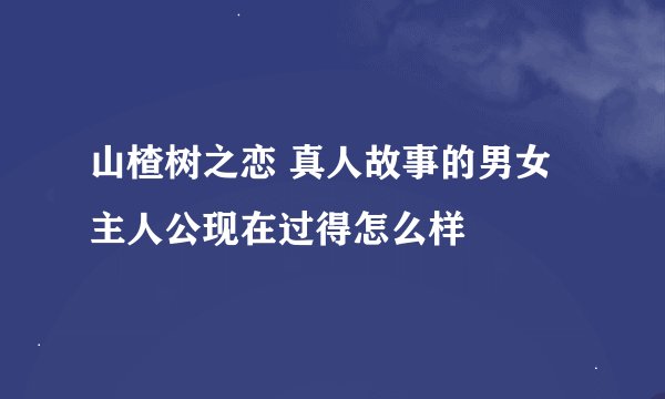 山楂树之恋 真人故事的男女主人公现在过得怎么样
