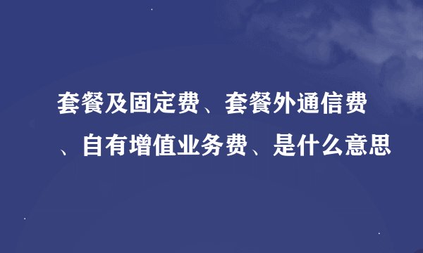 套餐及固定费、套餐外通信费、自有增值业务费、是什么意思