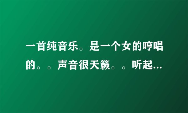 一首纯音乐。是一个女的哼唱的。。声音很天籁。。听起来。很安静。。。不是新歌。。。我好久以前听过