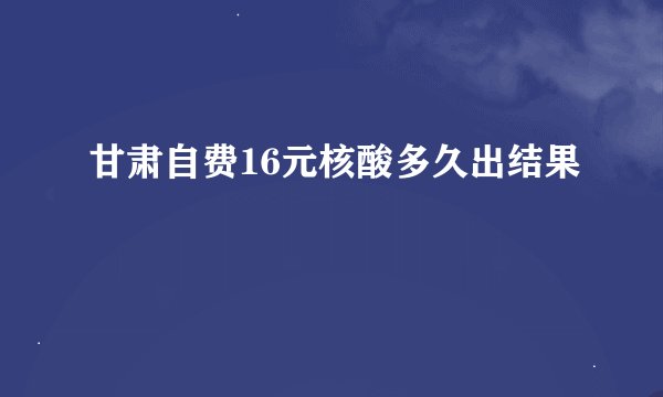 甘肃自费16元核酸多久出结果