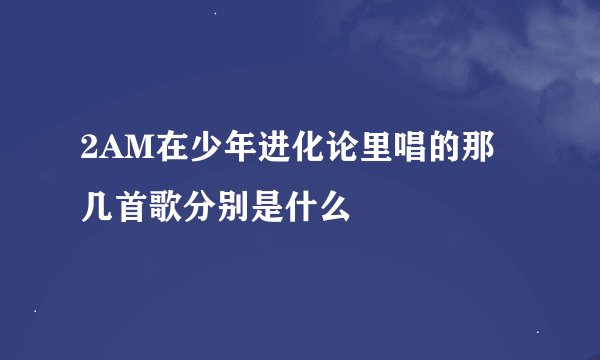 2AM在少年进化论里唱的那几首歌分别是什么