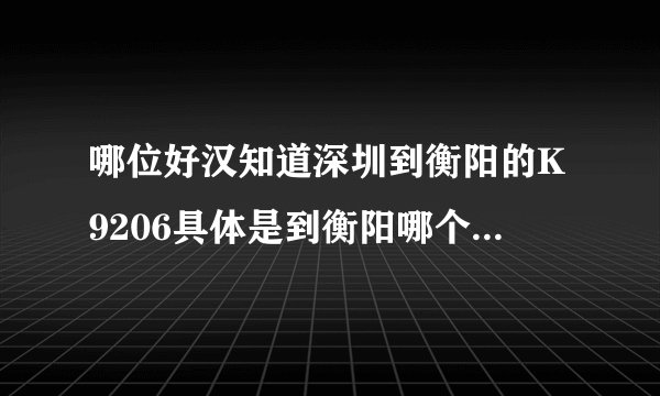 哪位好汉知道深圳到衡阳的K9206具体是到衡阳哪个站 我需要从衡阳西站坐汽车转至邵阳 谢谢