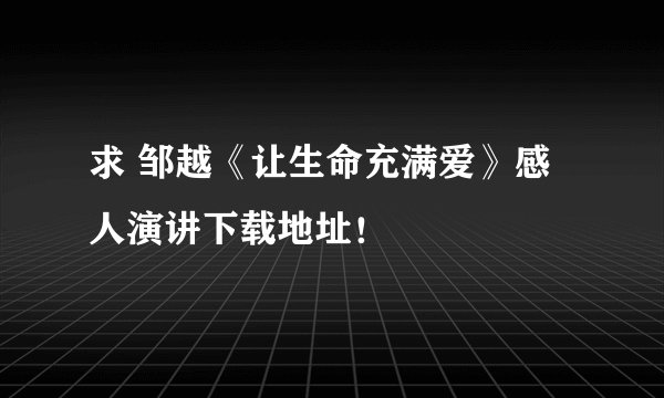 求 邹越《让生命充满爱》感人演讲下载地址！