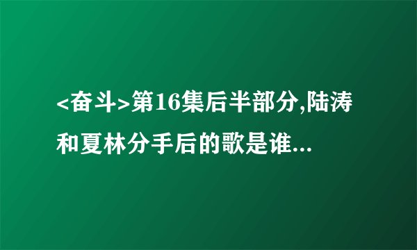 <奋斗>第16集后半部分,陆涛和夏林分手后的歌是谁的 ,哪能下到