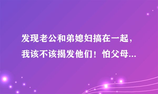 发现老公和弟媳妇搞在一起，我该不该揭发他们！怕父母没法面对这个事实，弟弟又很爱老婆！老公又承认自己
