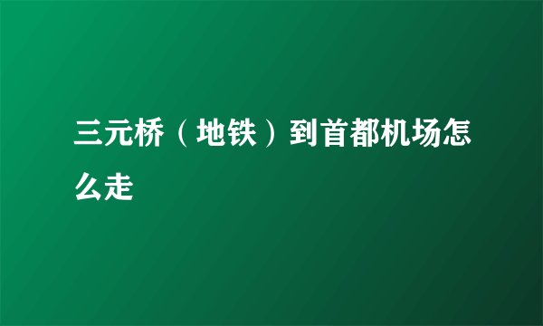 三元桥（地铁）到首都机场怎么走