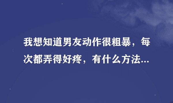 我想知道男友动作很粗暴，每次都弄得好疼，有什么方法解决么？我好痛