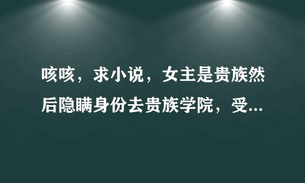 咳咳，求小说，女主是贵族然后隐瞒身份去贵族学院，受排挤，男主是校草，也是贵族，然后他俩呵呵呵呵，