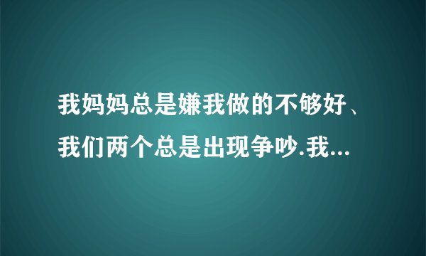 我妈妈总是嫌我做的不够好、我们两个总是出现争吵.我该怎么办