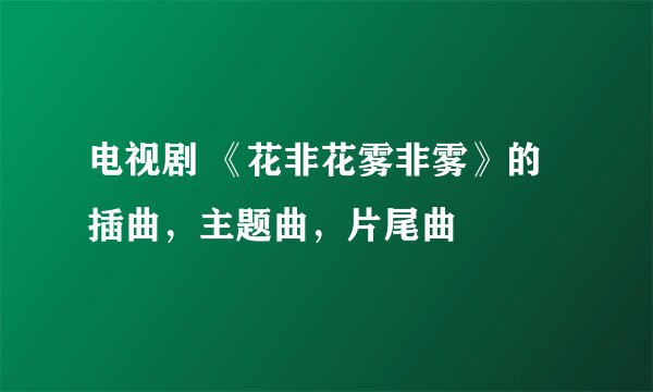 电视剧 《花非花雾非雾》的插曲，主题曲，片尾曲