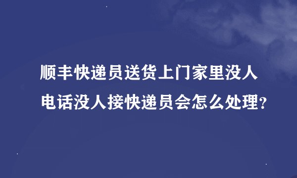 顺丰快递员送货上门家里没人电话没人接快递员会怎么处理？