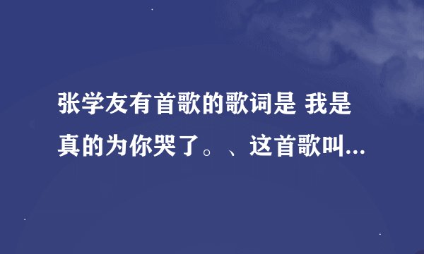 张学友有首歌的歌词是 我是真的为你哭了。、这首歌叫什么名字？