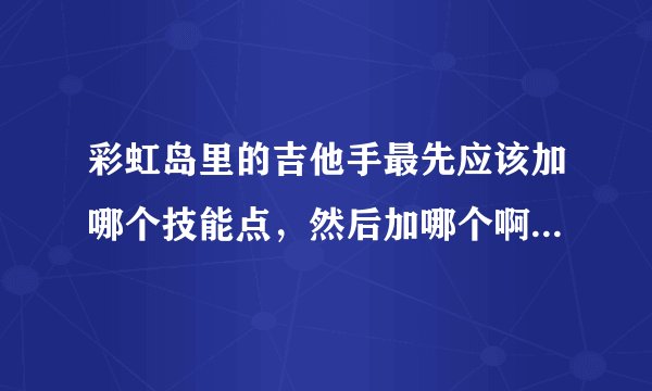 彩虹岛里的吉他手最先应该加哪个技能点，然后加哪个啊？可以依次列举吗？