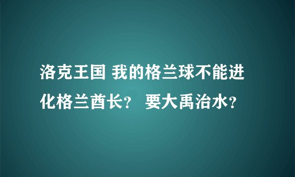 洛克王国 我的格兰球不能进化格兰酋长？ 要大禹治水？