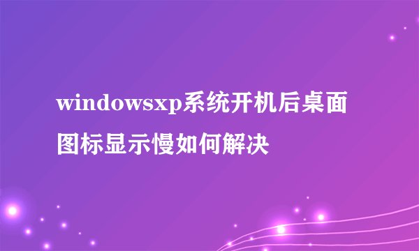 windowsxp系统开机后桌面图标显示慢如何解决