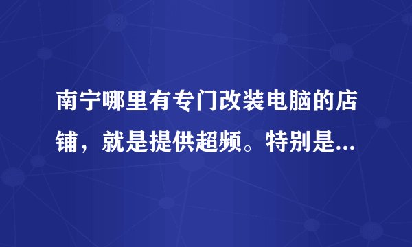 南宁哪里有专门改装电脑的店铺，就是提供超频。特别是水冷改装。。哪里有？