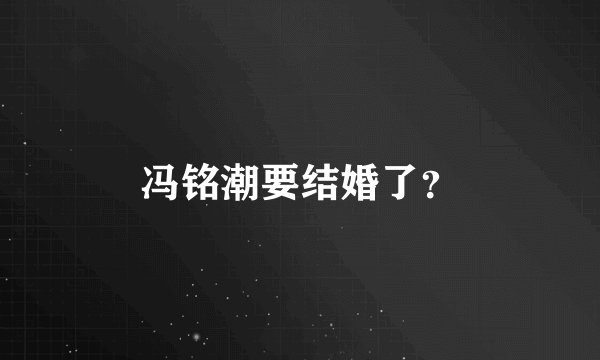 冯铭潮要结婚了？