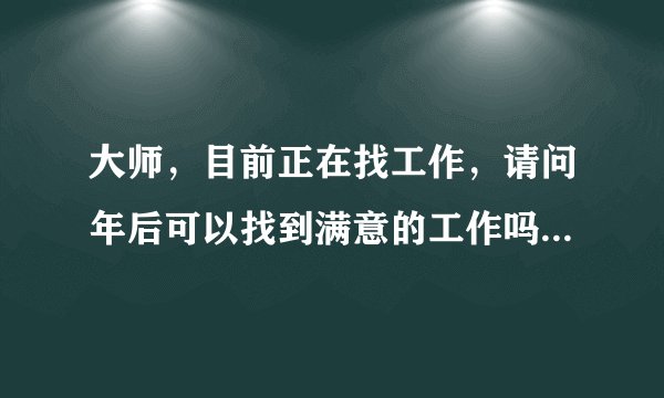 大师，目前正在找工作，请问年后可以找到满意的工作吗？谢谢！