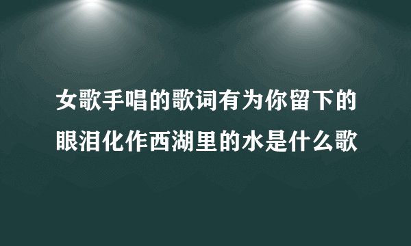 女歌手唱的歌词有为你留下的眼泪化作西湖里的水是什么歌
