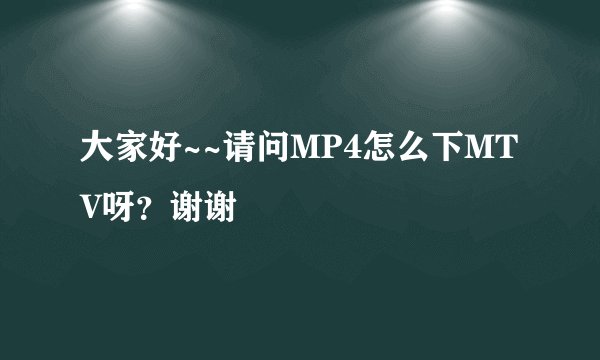 大家好~~请问MP4怎么下MTV呀？谢谢