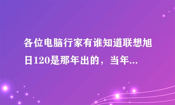 各位电脑行家有谁知道联想旭日120是那年出的，当年价位是多少，主要配置情况。谢谢了。